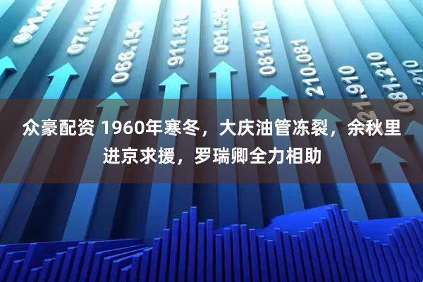 众豪配资 1960年寒冬，大庆油管冻裂，余秋里进京求援，罗瑞卿全力相助