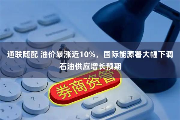 通联随配 油价暴涨近10%，国际能源署大幅下调石油供应增长预期