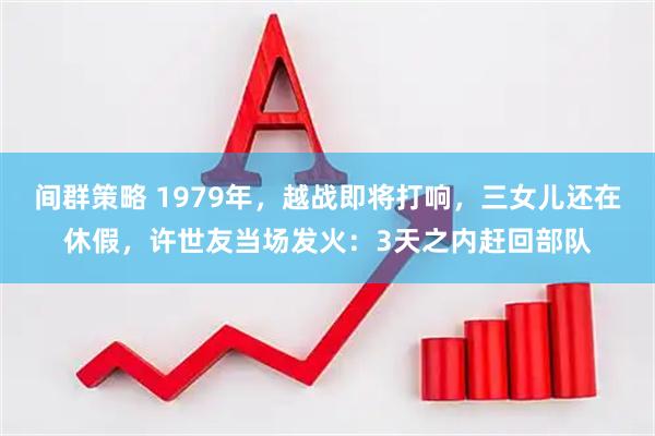 间群策略 1979年，越战即将打响，三女儿还在休假，许世友当场发火：3天之内赶回部队